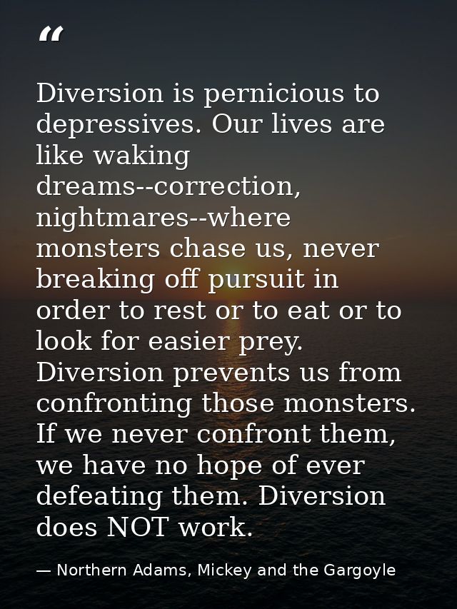 Diversion is pernicious to depressives. Our lives are like waking dreams--correction, nightmares--where monsters chase u — Northern Adams, Mickey and the Gargoyle