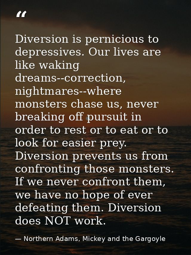 Diversion is pernicious to depressives. Our lives are like waking dreams--correction, nightmares--where monsters chase u — Northern Adams, Mickey and the Gargoyle