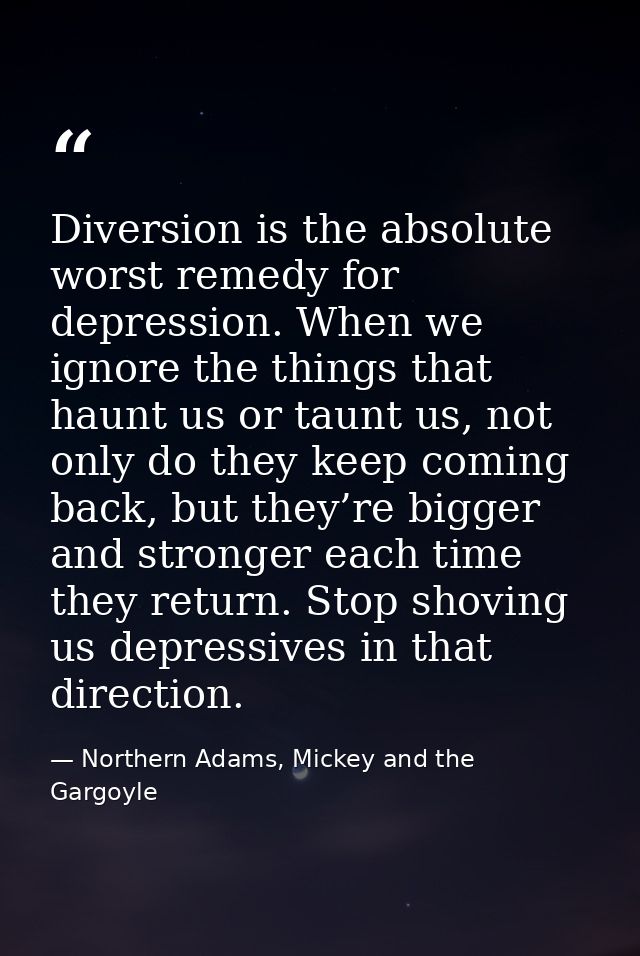 Diversion is the absolute worst remedy for depression. When we ignore the things that haunt us or taunt us, not only do  — Northern Adams, Mickey and the Gargoyle