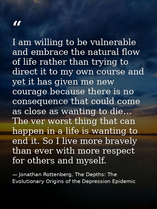 I am willing to be vulnerable and embrace the natural flow of life rather than trying to direct it to my own course and  — Jonathan Rottenberg, The Depths: The Evolutionary Origins of the Depression Epidemic