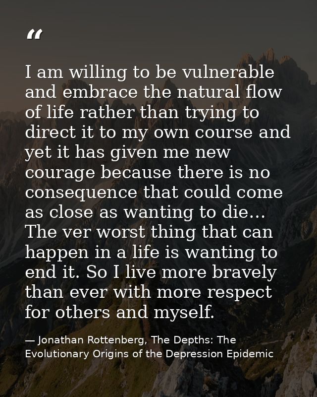 I am willing to be vulnerable and embrace the natural flow of life rather than trying to direct it to my own course and  — Jonathan Rottenberg, The Depths: The Evolutionary Origins of the Depression Epidemic