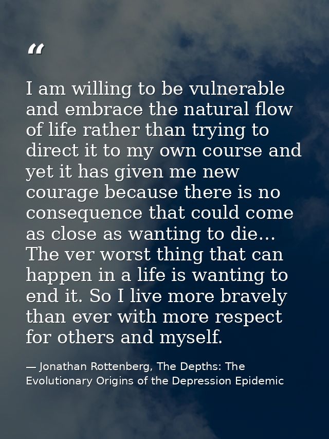 I am willing to be vulnerable and embrace the natural flow of life rather than trying to direct it to my own course and  — Jonathan Rottenberg, The Depths: The Evolutionary Origins of the Depression Epidemic