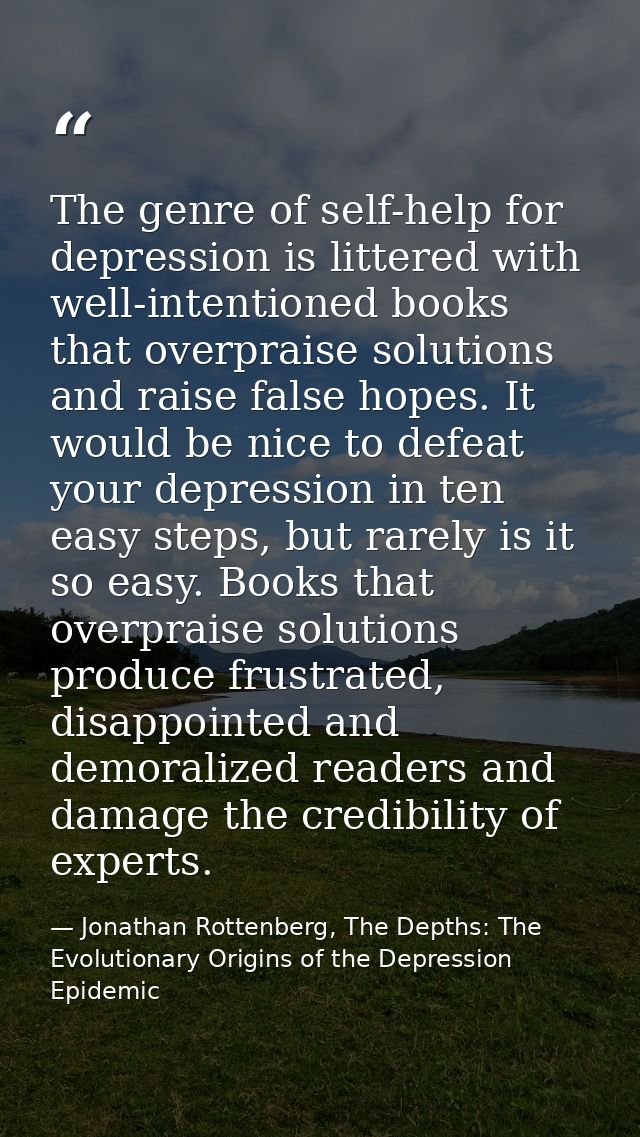 The genre of self-help for depression is littered with well-intentioned books that overpraise solutions and raise false  — Jonathan Rottenberg, The Depths: The Evolutionary Origins of the Depression Epidemic