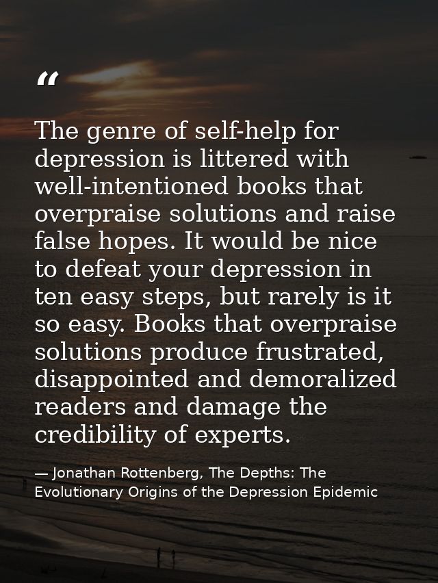 The genre of self-help for depression is littered with well-intentioned books that overpraise solutions and raise false  — Jonathan Rottenberg, The Depths: The Evolutionary Origins of the Depression Epidemic