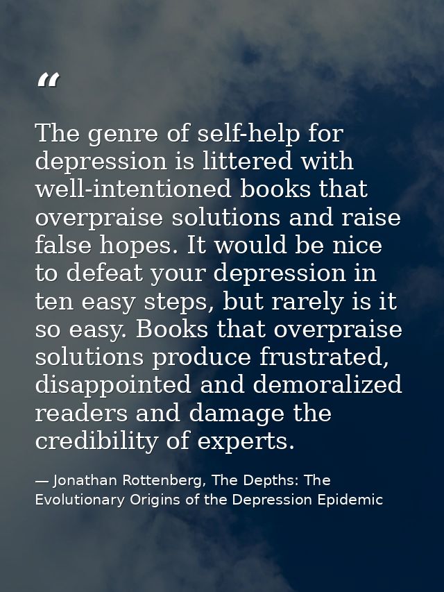 The genre of self-help for depression is littered with well-intentioned books that overpraise solutions and raise false  — Jonathan Rottenberg, The Depths: The Evolutionary Origins of the Depression Epidemic