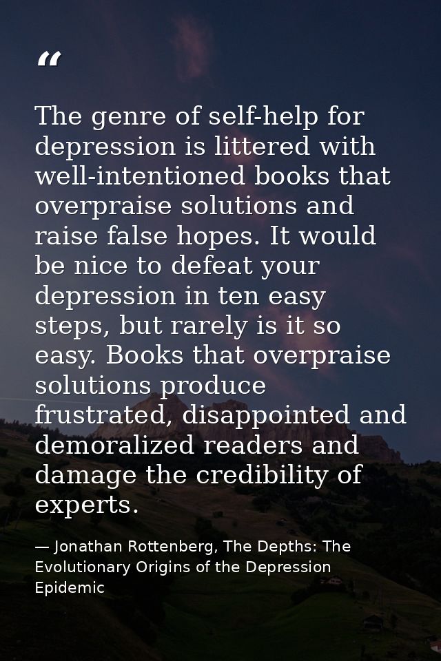 The genre of self-help for depression is littered with well-intentioned books that overpraise solutions and raise false  — Jonathan Rottenberg, The Depths: The Evolutionary Origins of the Depression Epidemic