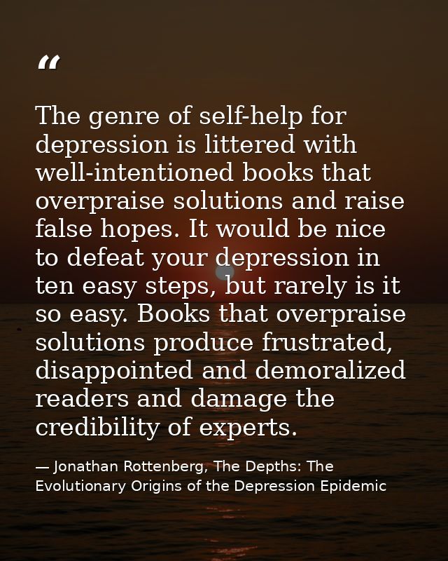The genre of self-help for depression is littered with well-intentioned books that overpraise solutions and raise false  — Jonathan Rottenberg, The Depths: The Evolutionary Origins of the Depression Epidemic