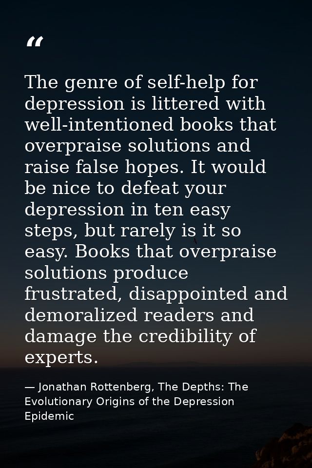 The genre of self-help for depression is littered with well-intentioned books that overpraise solutions and raise false  — Jonathan Rottenberg, The Depths: The Evolutionary Origins of the Depression Epidemic