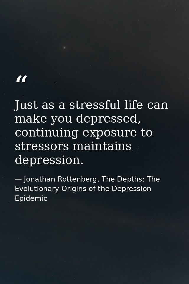 Just as a stressful life can make you depressed, continuing exposure to stressors maintains depression. — Jonathan Rottenberg, The Depths: The Evolutionary Origins of the Depression Epidemic