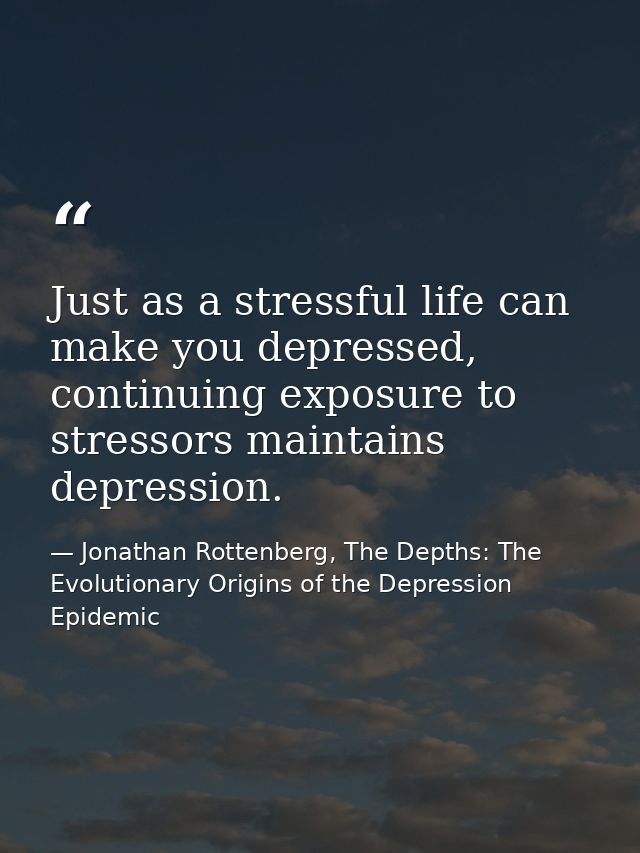 Just as a stressful life can make you depressed, continuing exposure to stressors maintains depression. — Jonathan Rottenberg, The Depths: The Evolutionary Origins of the Depression Epidemic