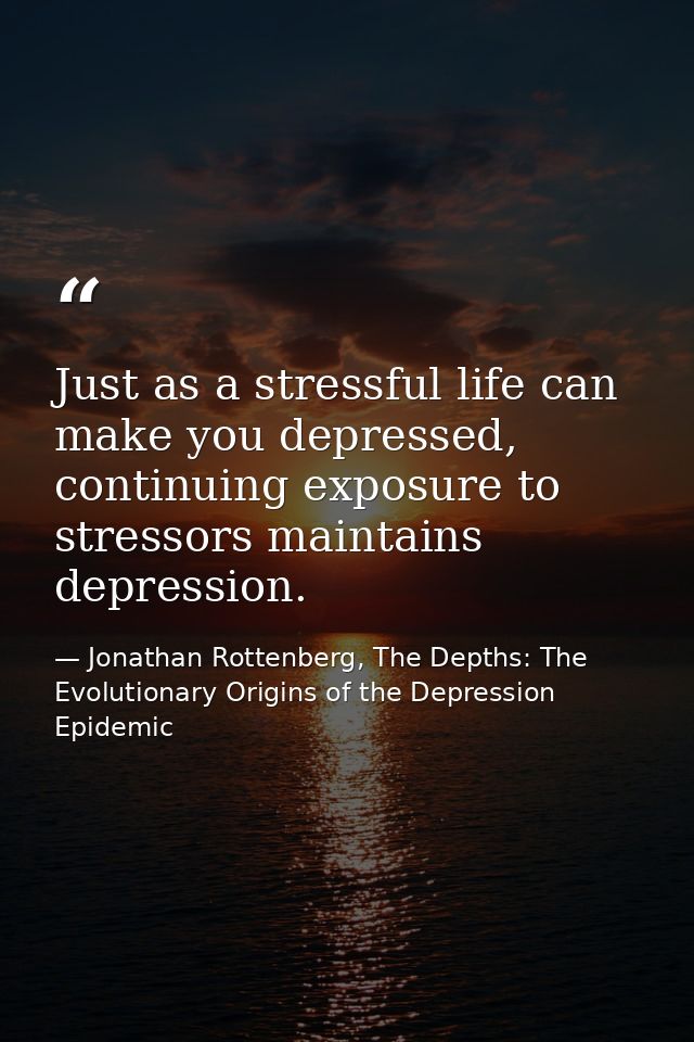 Just as a stressful life can make you depressed, continuing exposure to stressors maintains depression. — Jonathan Rottenberg, The Depths: The Evolutionary Origins of the Depression Epidemic