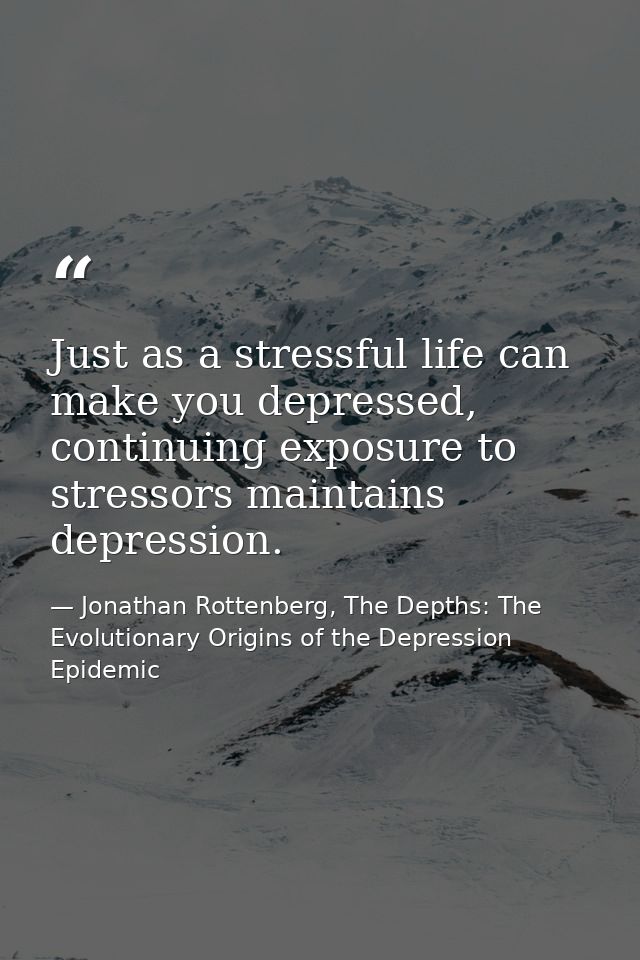 Just as a stressful life can make you depressed, continuing exposure to stressors maintains depression. — Jonathan Rottenberg, The Depths: The Evolutionary Origins of the Depression Epidemic