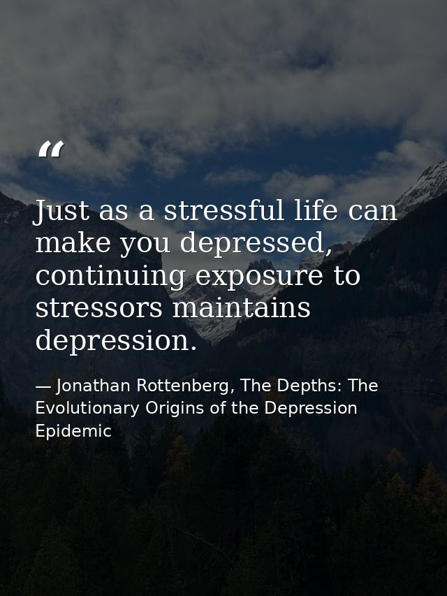 Just as a stressful life can make you depressed, continuing exposure to stressors maintains depression. — Jonathan Rottenberg, The Depths: The Evolutionary Origins of the Depression Epidemic