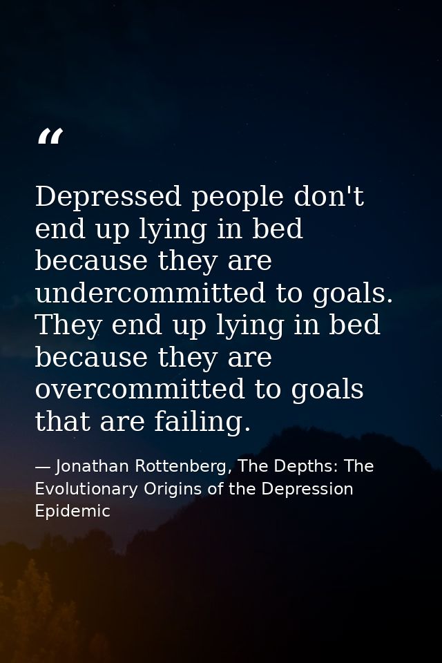 Depressed people don't end up lying in bed because they are undercommitted to goals. They end up lying in bed because th — Jonathan Rottenberg, The Depths: The Evolutionary Origins of the Depression Epidemic