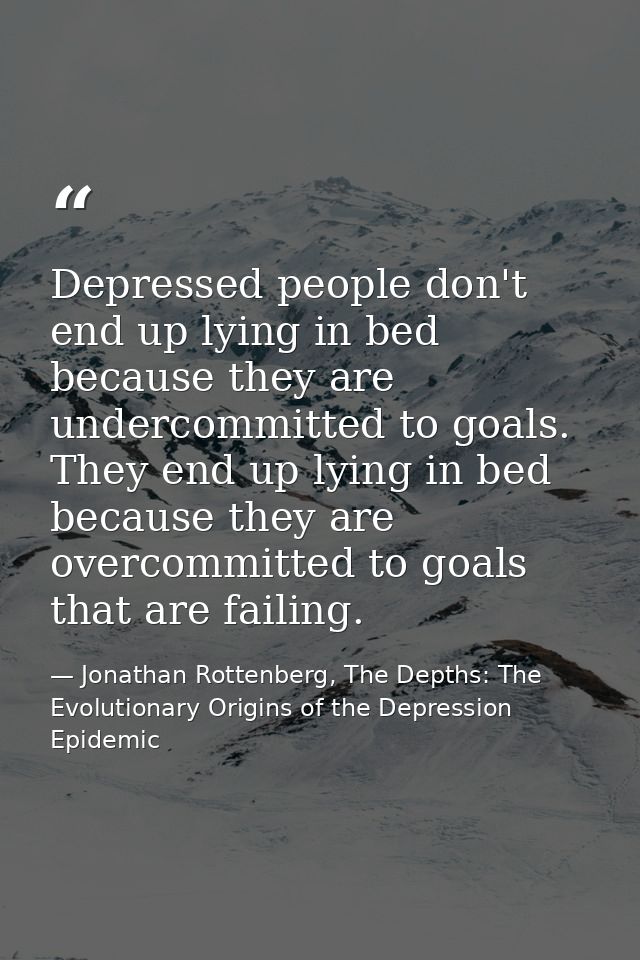 Depressed people don't end up lying in bed because they are undercommitted to goals. They end up lying in bed because th — Jonathan Rottenberg, The Depths: The Evolutionary Origins of the Depression Epidemic
