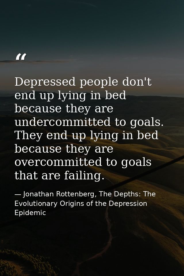 Depressed people don't end up lying in bed because they are undercommitted to goals. They end up lying in bed because th — Jonathan Rottenberg, The Depths: The Evolutionary Origins of the Depression Epidemic