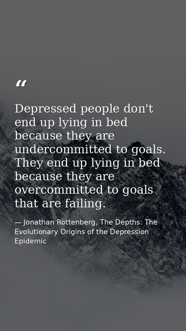 Depressed people don't end up lying in bed because they are undercommitted to goals. They end up lying in bed because th — Jonathan Rottenberg, The Depths: The Evolutionary Origins of the Depression Epidemic