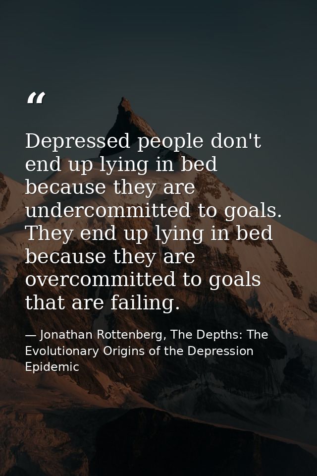 Depressed people don't end up lying in bed because they are undercommitted to goals. They end up lying in bed because th — Jonathan Rottenberg, The Depths: The Evolutionary Origins of the Depression Epidemic
