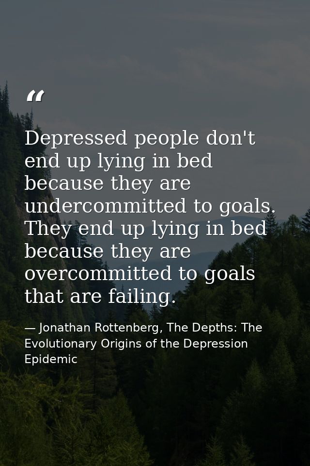 Depressed people don't end up lying in bed because they are undercommitted to goals. They end up lying in bed because th — Jonathan Rottenberg, The Depths: The Evolutionary Origins of the Depression Epidemic