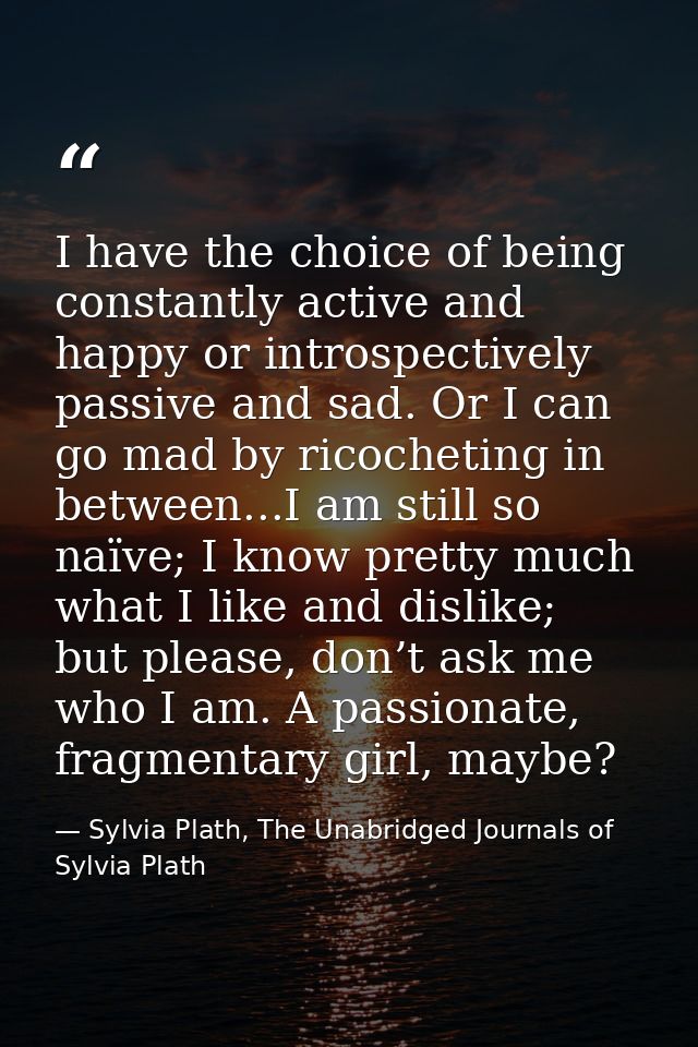 I have the choice of being constantly active and happy or introspectively passive and sad. Or I can go mad by ricochetin — Sylvia Plath, The Unabridged Journals of Sylvia Plath