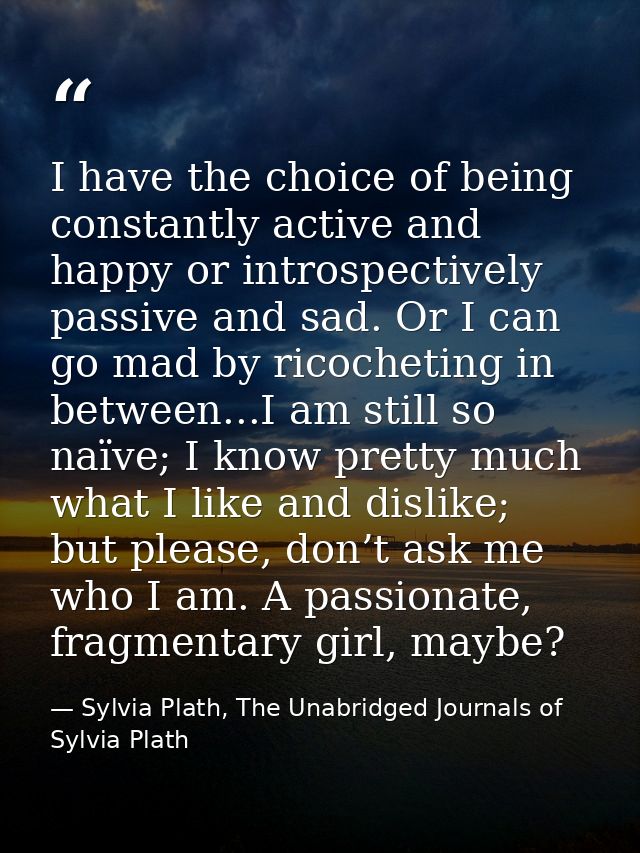 I have the choice of being constantly active and happy or introspectively passive and sad. Or I can go mad by ricochetin — Sylvia Plath, The Unabridged Journals of Sylvia Plath