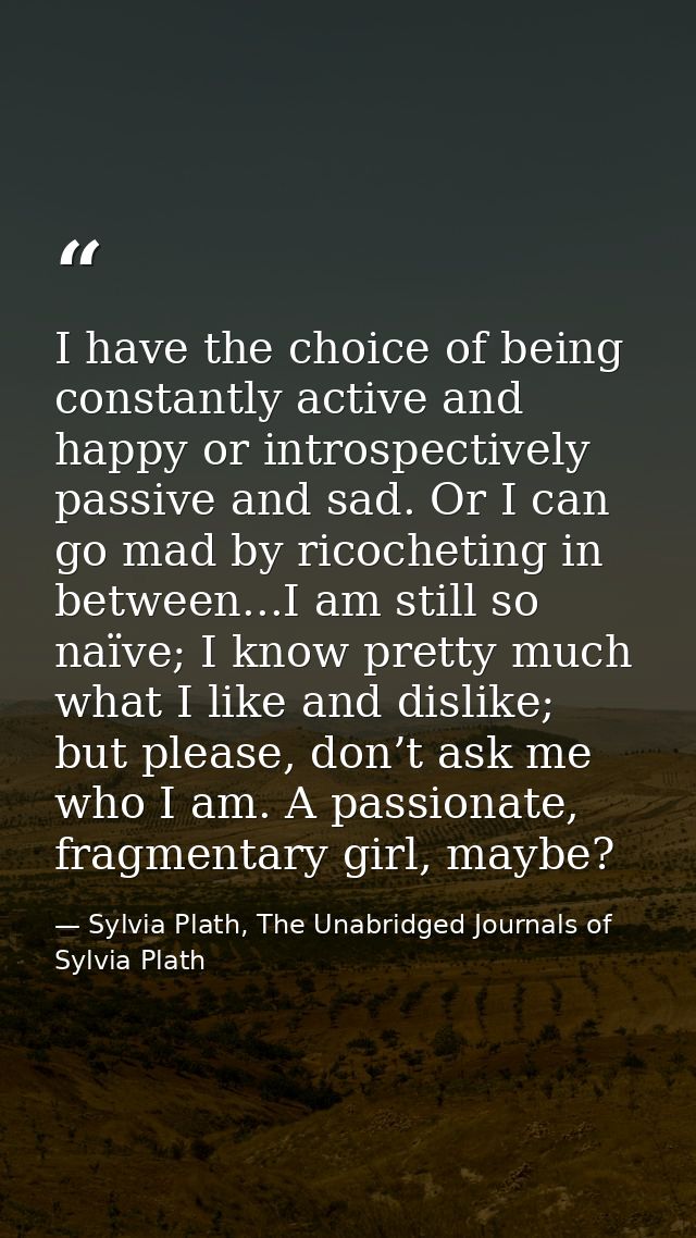 I have the choice of being constantly active and happy or introspectively passive and sad. Or I can go mad by ricochetin — Sylvia Plath, The Unabridged Journals of Sylvia Plath