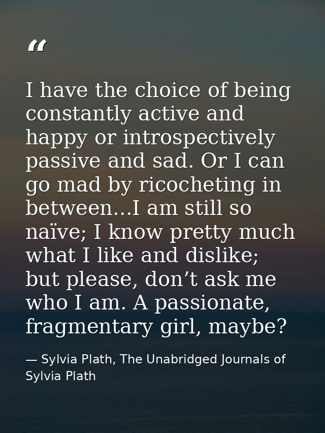 I have the choice of being constantly active and happy or introspectively passive and sad. Or I can go mad by ricochetin — Sylvia Plath, The Unabridged Journals of Sylvia Plath