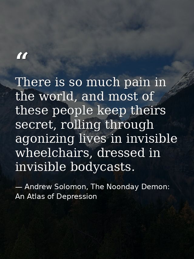 There is so much pain in the world, and most of these people keep theirs secret, rolling through agonizing lives in invi — Andrew Solomon, The Noonday Demon: An Atlas of Depression