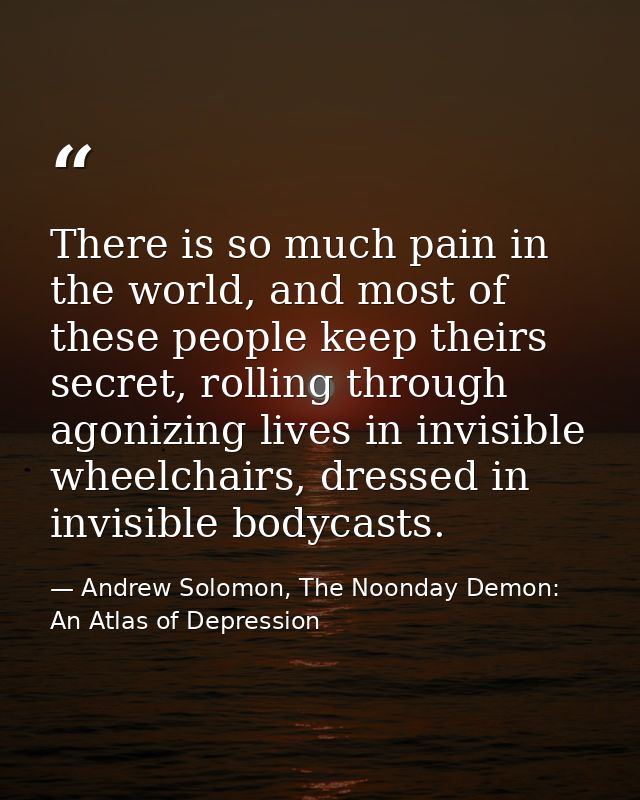 There is so much pain in the world, and most of these people keep theirs secret, rolling through agonizing lives in invi — Andrew Solomon, The Noonday Demon: An Atlas of Depression