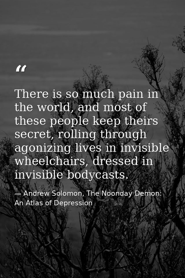 There is so much pain in the world, and most of these people keep theirs secret, rolling through agonizing lives in invi — Andrew Solomon, The Noonday Demon: An Atlas of Depression