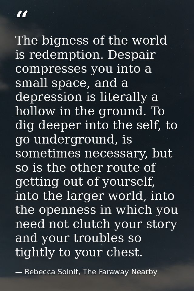 The bigness of the world is redemption. Despair compresses you into a small space, and a depression is literally a hollo — Rebecca Solnit, The Faraway Nearby