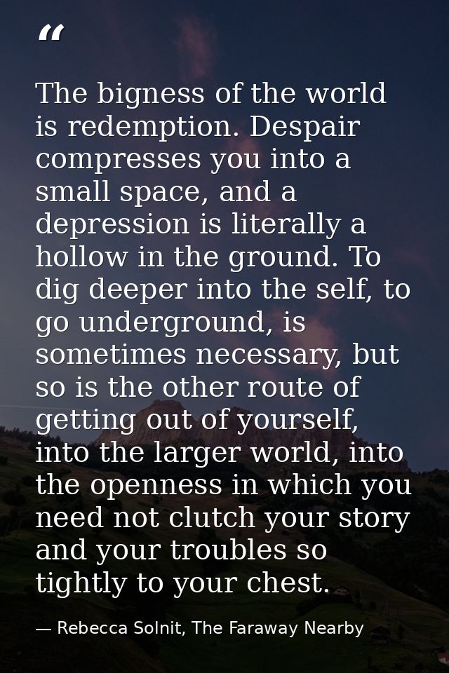 The bigness of the world is redemption. Despair compresses you into a small space, and a depression is literally a hollo — Rebecca Solnit, The Faraway Nearby