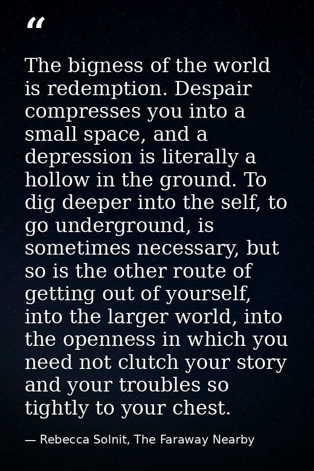 The bigness of the world is redemption. Despair compresses you into a small space, and a depression is literally a hollo — Rebecca Solnit, The Faraway Nearby