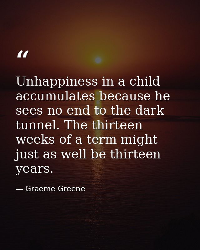 Unhappiness in a child accumulates because he sees no end to the dark tunnel. The thirteen weeks of a term might just as — Graeme Greene
