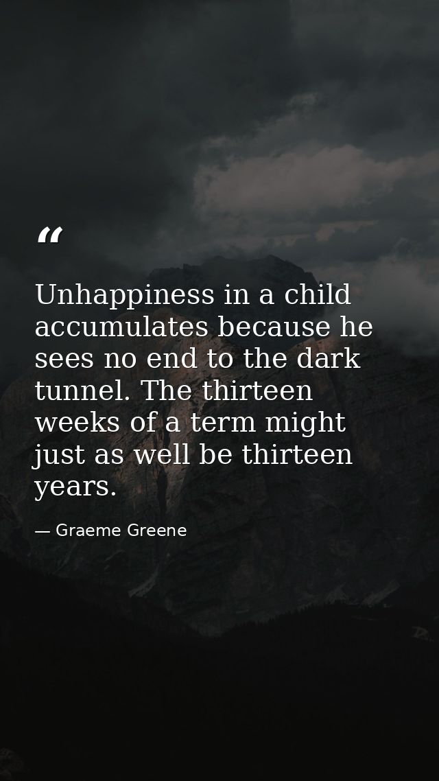Unhappiness in a child accumulates because he sees no end to the dark tunnel. The thirteen weeks of a term might just as — Graeme Greene
