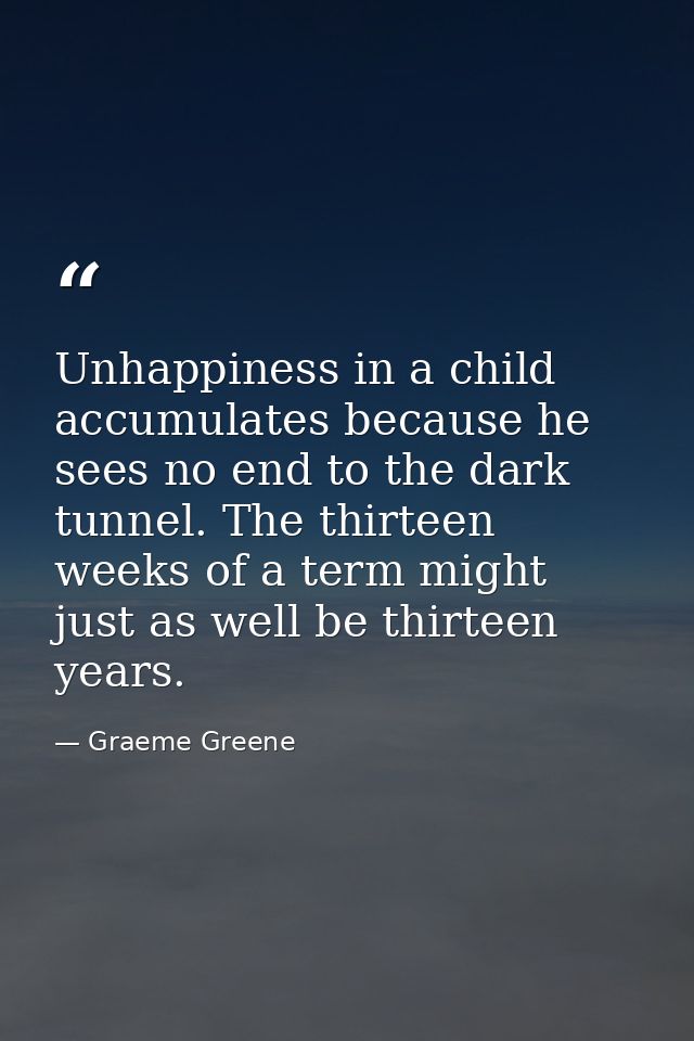 Unhappiness in a child accumulates because he sees no end to the dark tunnel. The thirteen weeks of a term might just as — Graeme Greene