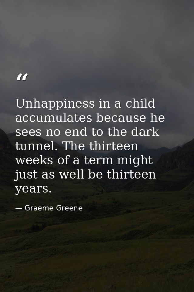 Unhappiness in a child accumulates because he sees no end to the dark tunnel. The thirteen weeks of a term might just as — Graeme Greene