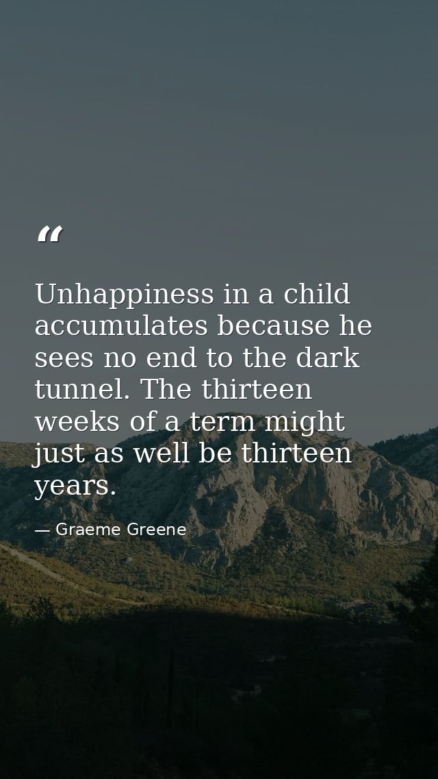Unhappiness in a child accumulates because he sees no end to the dark tunnel. The thirteen weeks of a term might just as — Graeme Greene