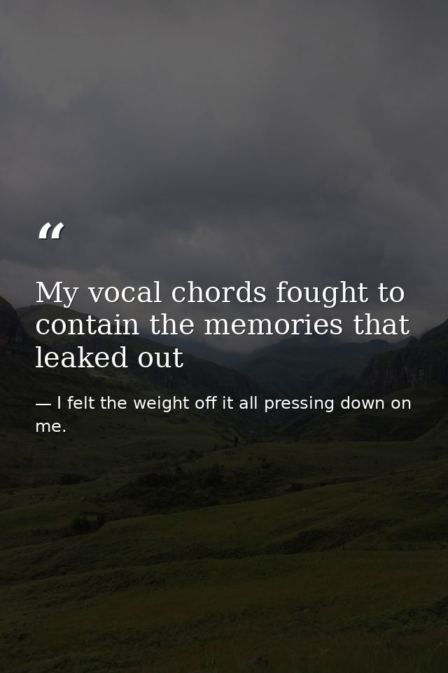 My vocal chords fought to contain the memories that leaked out — I felt the weight off it all pressing down on me.