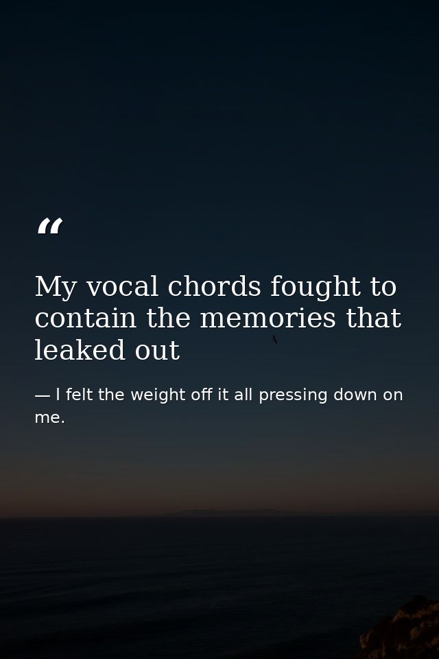 My vocal chords fought to contain the memories that leaked out — I felt the weight off it all pressing down on me.