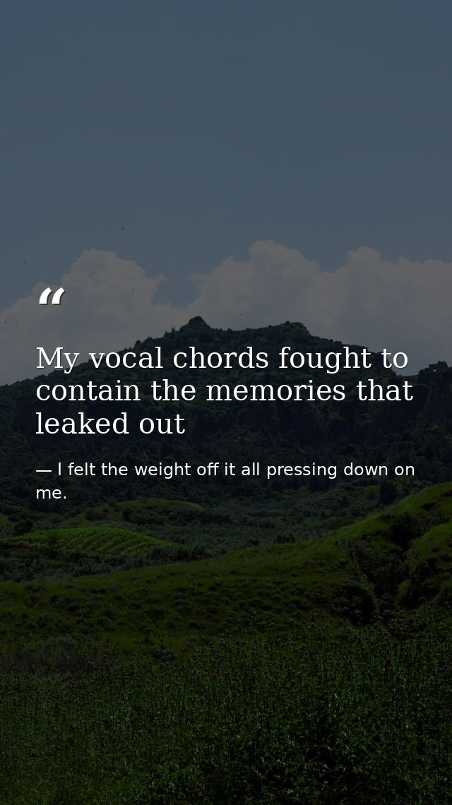 My vocal chords fought to contain the memories that leaked out — I felt the weight off it all pressing down on me.