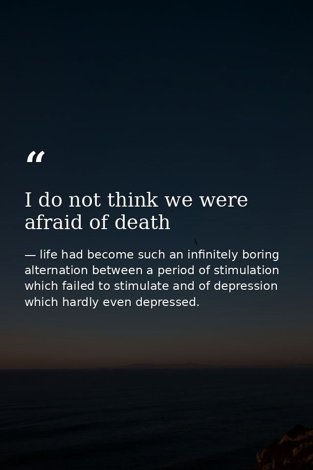 I do not think we were afraid of death — life had become such an infinitely boring alternation between a period of stimulation which failed to stimulate and of depression which hardly even depressed.