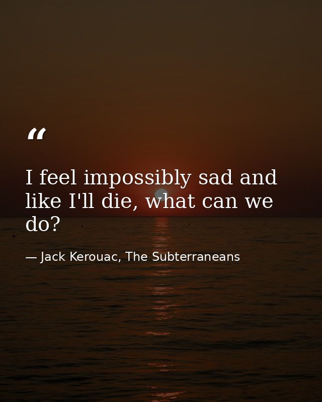 I feel impossibly sad and like I'll die, what can we do? — Jack Kerouac, The Subterraneans