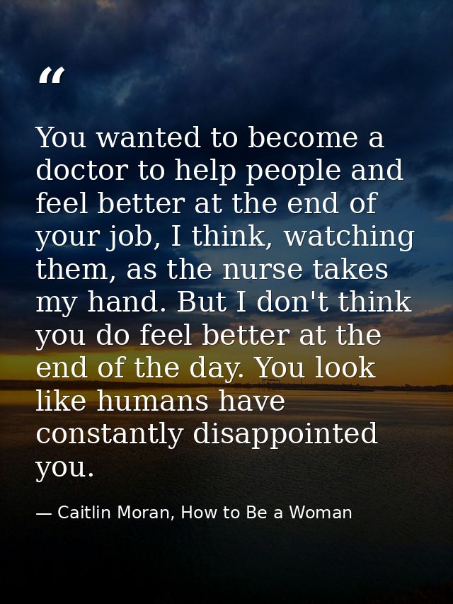 You wanted to become a doctor to help people and feel better at the end of your job, I think, watching them, as the nurs — Caitlin Moran, How to Be a Woman