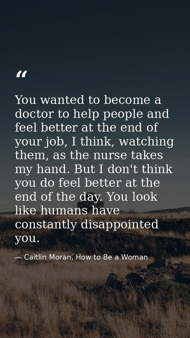 You wanted to become a doctor to help people and feel better at the end of your job, I think, watching them, as the nurs — Caitlin Moran, How to Be a Woman