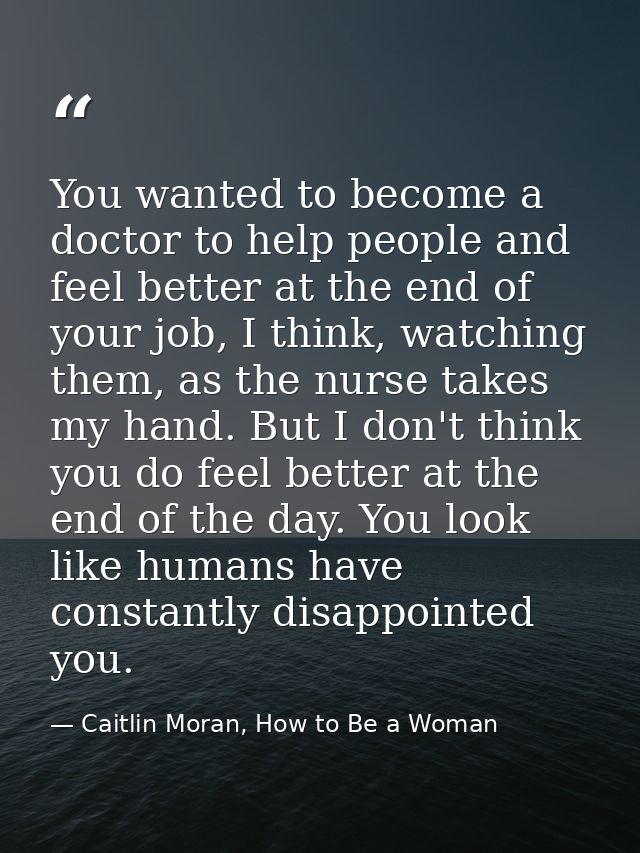 You wanted to become a doctor to help people and feel better at the end of your job, I think, watching them, as the nurs — Caitlin Moran, How to Be a Woman