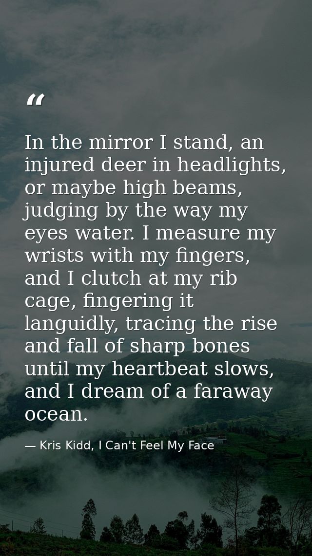 In the mirror I stand, an injured deer in headlights, or maybe high beams, judging by the way my eyes water. I measure m — Kris Kidd, I Can't Feel My Face