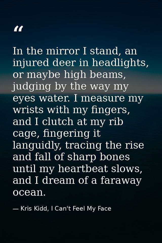In the mirror I stand, an injured deer in headlights, or maybe high beams, judging by the way my eyes water. I measure m — Kris Kidd, I Can't Feel My Face