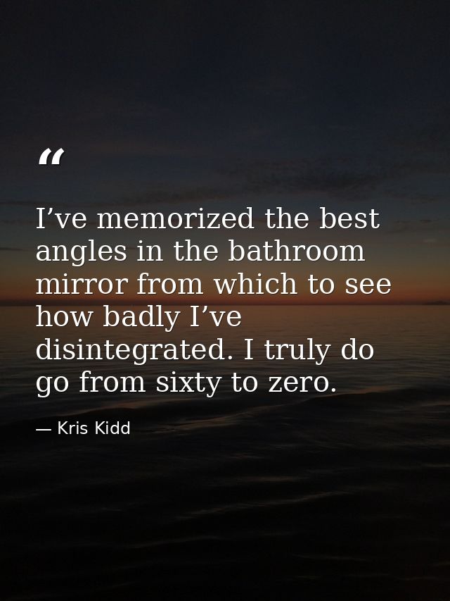 I’ve memorized the best angles in the bathroom mirror from which to see how badly I’ve disintegrated. I truly do go from — Kris Kidd