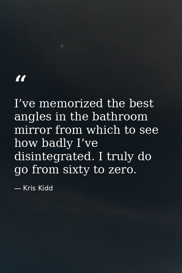 I’ve memorized the best angles in the bathroom mirror from which to see how badly I’ve disintegrated. I truly do go from — Kris Kidd